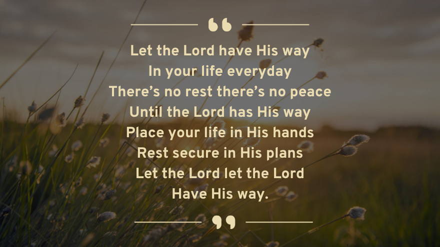 Let the Lord have His way in your life everyday. There’s no rest there’s no peace until the Lord has His way. Place your life in His hands, rest secure in His plans. Let the Lord let the Lord Have His way.